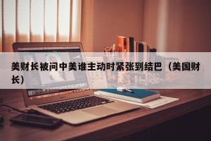 美财长被问中美谁主动时紧张到结巴（美国财长）