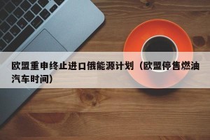 欧盟重申终止进口俄能源计划（欧盟停售燃油汽车时间）