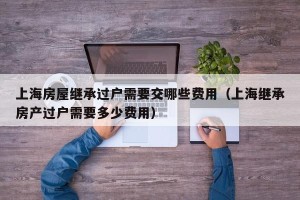 上海房屋继承过户需要交哪些费用（上海继承房产过户需要多少费用）
