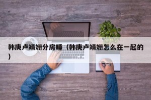 韩庚卢靖姗分房睡（韩庚卢靖姗怎么在一起的）