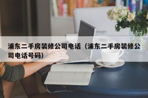 浦东二手房装修公司电话（浦东二手房装修公司电话号码）