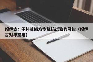 绍伊古：不排除俄方恢复核试验的可能（绍伊古对华态度）