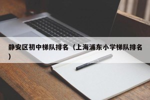 静安区初中梯队排名（上海浦东小学梯队排名）