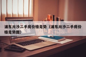 浦东川沙二手房价格走势（浦东川沙二手房价格走势图）