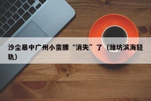 沙尘暴中广州小蛮腰“消失”了（潍坊滨海轻轨）