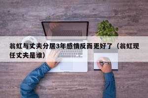 翁虹与丈夫分居3年感情反而更好了（翁虹现任丈夫是谁）