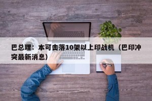 巴总理：本可击落10架以上印战机（巴印冲突最新消息）