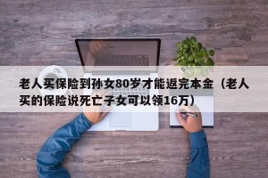 老人买保险到孙女80岁才能返完本金（老人买的保险说死亡子女可以领16万）