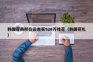 韩国花商拟在云南买520万枝花（韩国花札）