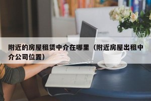 附近的房屋租赁中介在哪里（附近房屋出租中介公司位置）