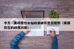 中方：美歧视性补贴政策破坏世贸规则（美国存在的歧视问题）
