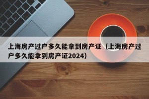 上海房产过户多久能拿到房产证（上海房产过户多久能拿到房产证2024）