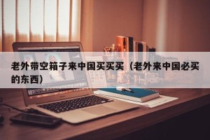 老外带空箱子来中国买买买（老外来中国必买的东西）