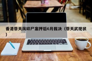 香港蔡天凤碎尸案押后6月裁决（蔡天武现状）
