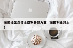 美国提出乌领土切割分管方案（美国割让领土）