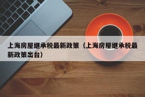 上海房屋继承税最新政策（上海房屋继承税最新政策出台）