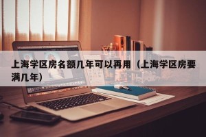 上海学区房名额几年可以再用（上海学区房要满几年）