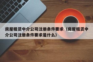 房屋租赁中介公司注册条件要求（房屋租赁中介公司注册条件要求是什么）